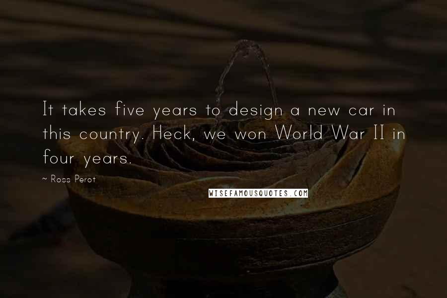 Ross Perot Quotes: It takes five years to design a new car in this country. Heck, we won World War II in four years.