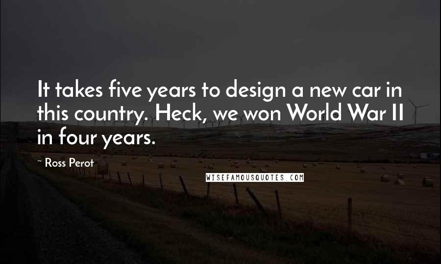 Ross Perot Quotes: It takes five years to design a new car in this country. Heck, we won World War II in four years.