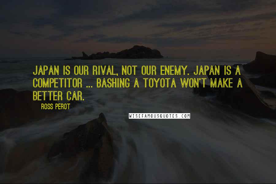 Ross Perot Quotes: Japan is our rival, not our enemy. Japan is a competitor ... Bashing a Toyota won't make a better car.