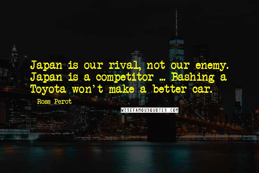 Ross Perot Quotes: Japan is our rival, not our enemy. Japan is a competitor ... Bashing a Toyota won't make a better car.