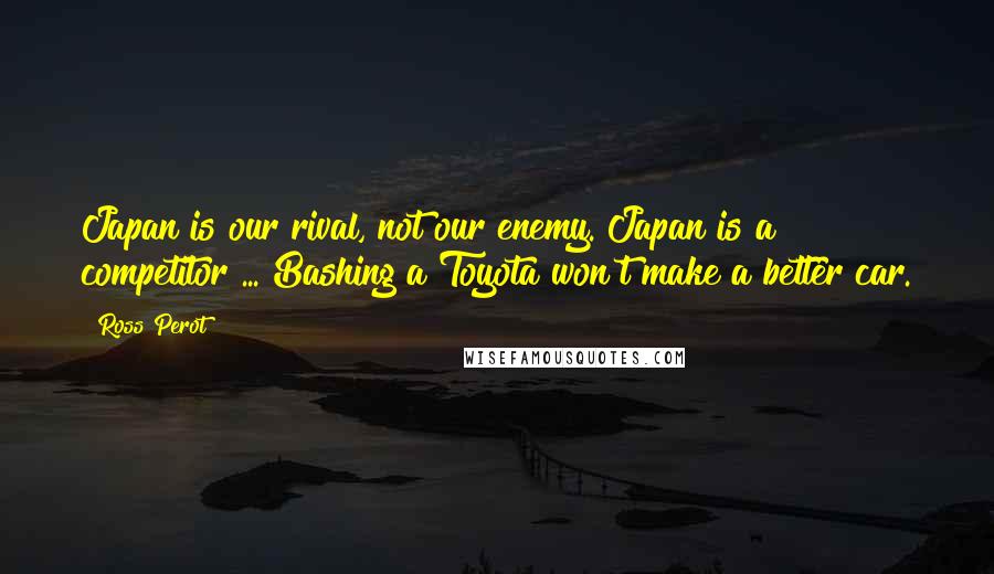 Ross Perot Quotes: Japan is our rival, not our enemy. Japan is a competitor ... Bashing a Toyota won't make a better car.