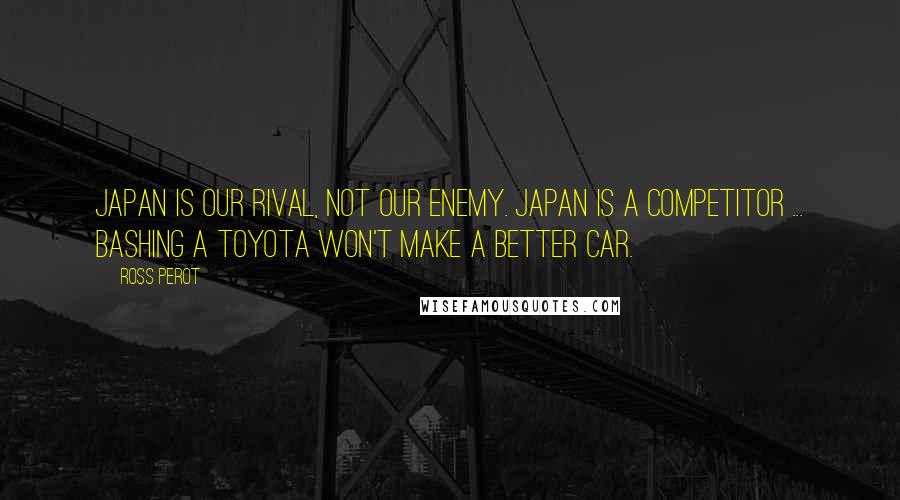 Ross Perot Quotes: Japan is our rival, not our enemy. Japan is a competitor ... Bashing a Toyota won't make a better car.