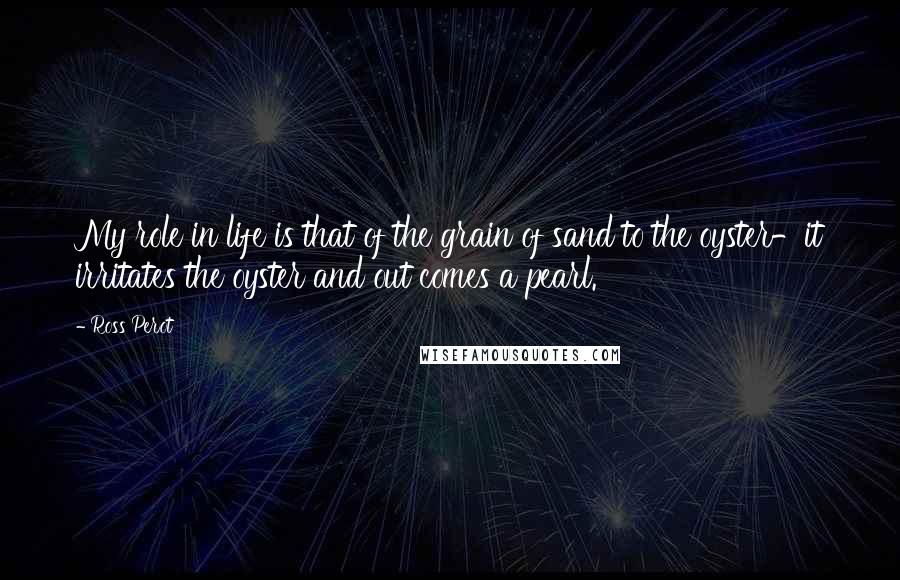 Ross Perot Quotes: My role in life is that of the grain of sand to the oyster-it irritates the oyster and out comes a pearl.