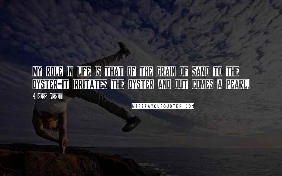 Ross Perot Quotes: My role in life is that of the grain of sand to the oyster-it irritates the oyster and out comes a pearl.