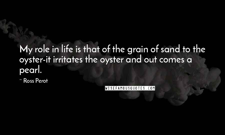 Ross Perot Quotes: My role in life is that of the grain of sand to the oyster-it irritates the oyster and out comes a pearl.