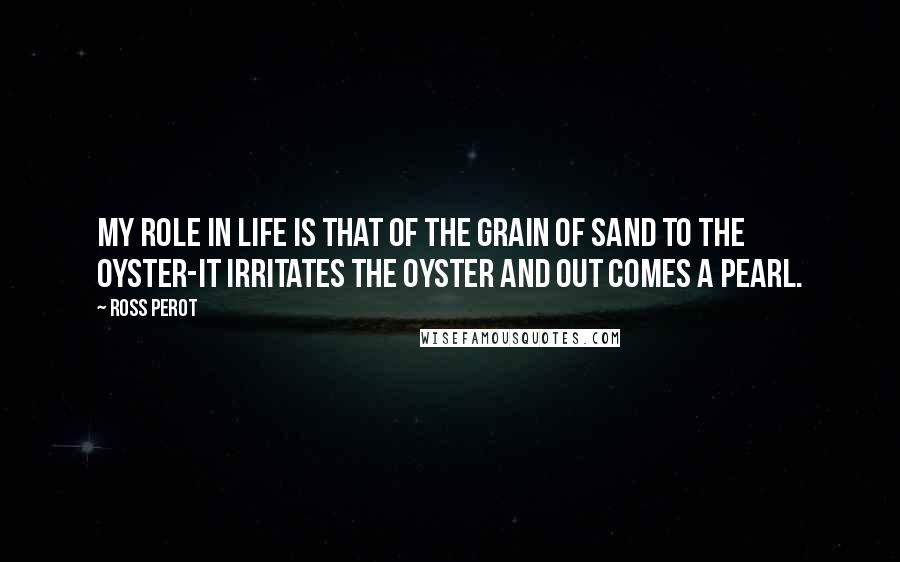 Ross Perot Quotes: My role in life is that of the grain of sand to the oyster-it irritates the oyster and out comes a pearl.