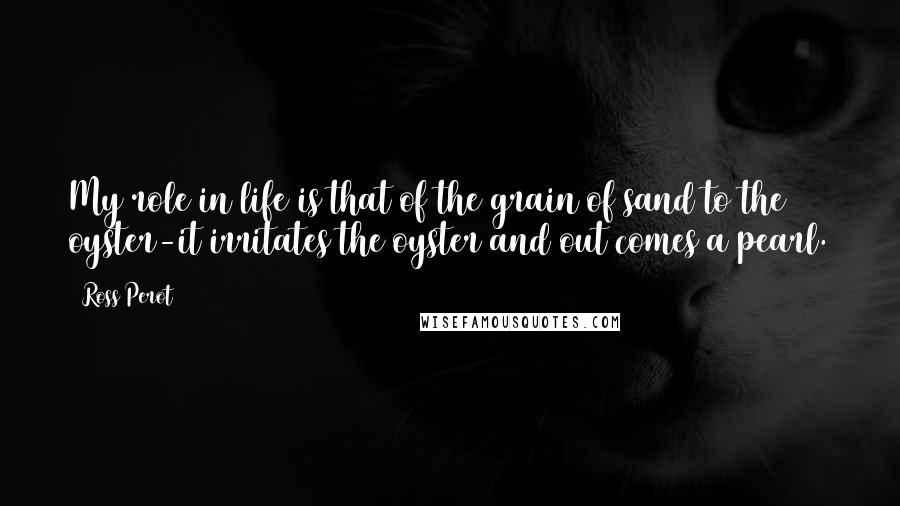 Ross Perot Quotes: My role in life is that of the grain of sand to the oyster-it irritates the oyster and out comes a pearl.