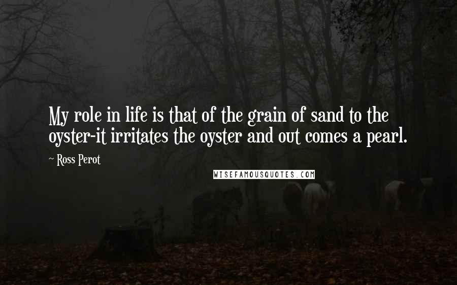 Ross Perot Quotes: My role in life is that of the grain of sand to the oyster-it irritates the oyster and out comes a pearl.