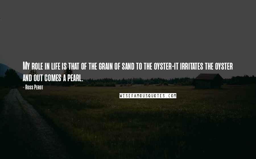 Ross Perot Quotes: My role in life is that of the grain of sand to the oyster-it irritates the oyster and out comes a pearl.