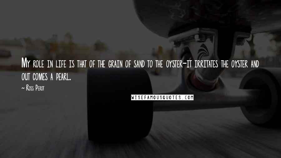 Ross Perot Quotes: My role in life is that of the grain of sand to the oyster-it irritates the oyster and out comes a pearl.