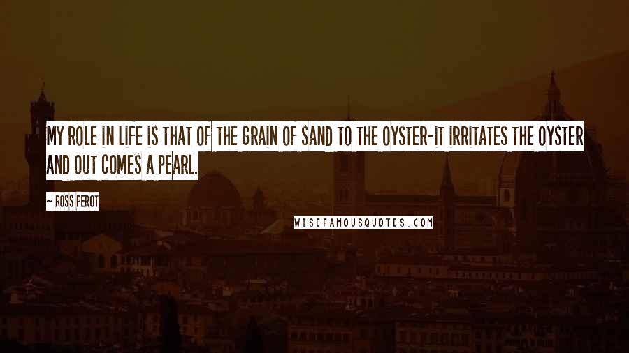 Ross Perot Quotes: My role in life is that of the grain of sand to the oyster-it irritates the oyster and out comes a pearl.