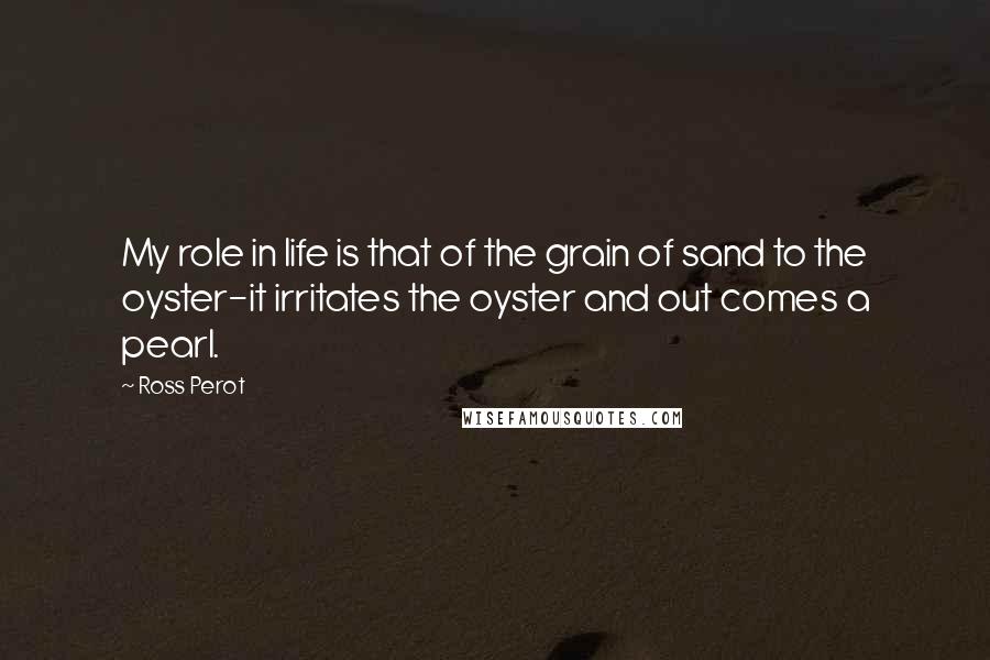 Ross Perot Quotes: My role in life is that of the grain of sand to the oyster-it irritates the oyster and out comes a pearl.