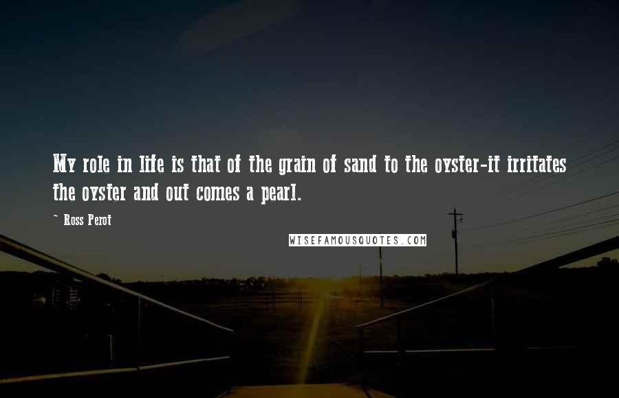 Ross Perot Quotes: My role in life is that of the grain of sand to the oyster-it irritates the oyster and out comes a pearl.