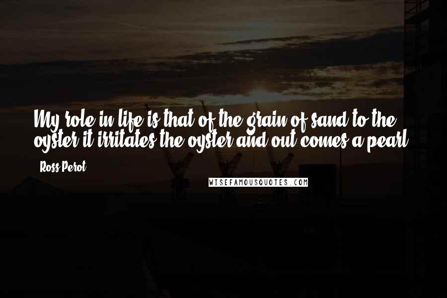 Ross Perot Quotes: My role in life is that of the grain of sand to the oyster-it irritates the oyster and out comes a pearl.