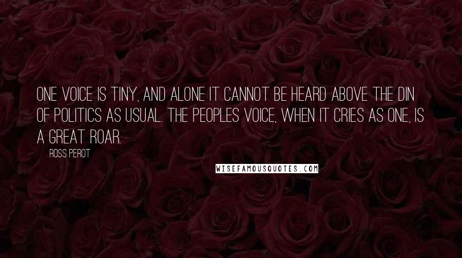 Ross Perot Quotes: One voice is tiny, and alone it cannot be heard above the din of politics as usual. The peoples voice, when it cries as one, is a great roar.