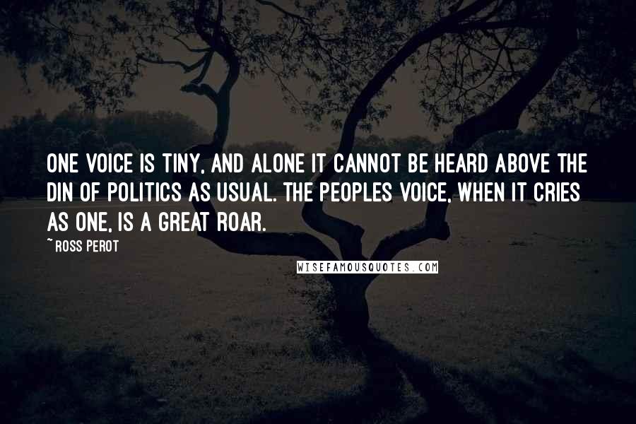 Ross Perot Quotes: One voice is tiny, and alone it cannot be heard above the din of politics as usual. The peoples voice, when it cries as one, is a great roar.