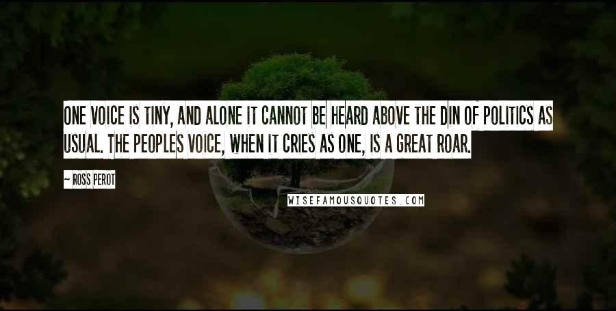Ross Perot Quotes: One voice is tiny, and alone it cannot be heard above the din of politics as usual. The peoples voice, when it cries as one, is a great roar.
