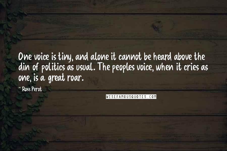 Ross Perot Quotes: One voice is tiny, and alone it cannot be heard above the din of politics as usual. The peoples voice, when it cries as one, is a great roar.