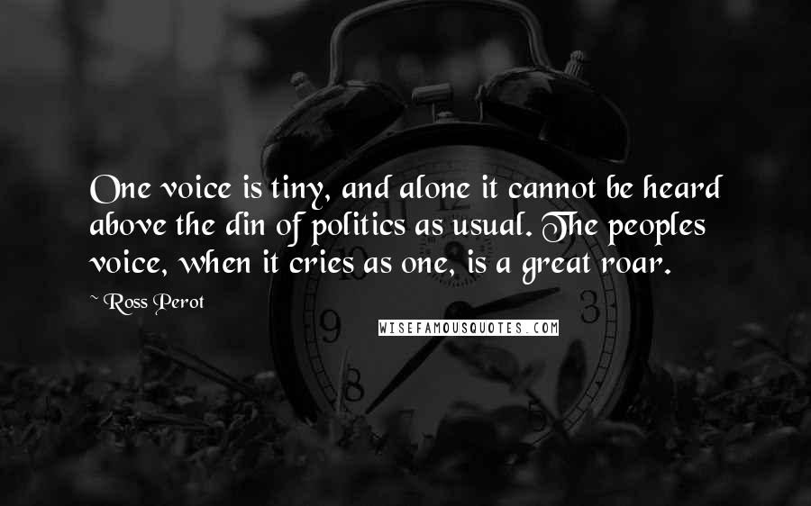 Ross Perot Quotes: One voice is tiny, and alone it cannot be heard above the din of politics as usual. The peoples voice, when it cries as one, is a great roar.