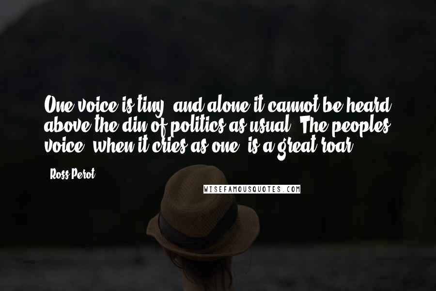 Ross Perot Quotes: One voice is tiny, and alone it cannot be heard above the din of politics as usual. The peoples voice, when it cries as one, is a great roar.