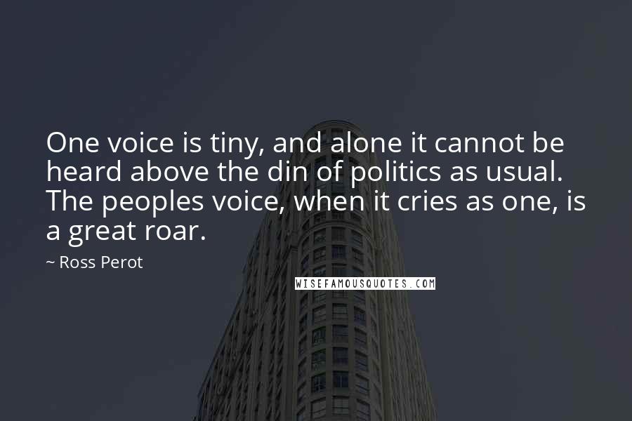 Ross Perot Quotes: One voice is tiny, and alone it cannot be heard above the din of politics as usual. The peoples voice, when it cries as one, is a great roar.