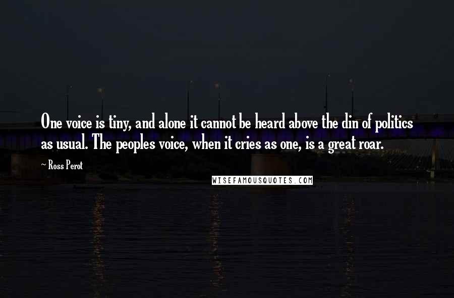 Ross Perot Quotes: One voice is tiny, and alone it cannot be heard above the din of politics as usual. The peoples voice, when it cries as one, is a great roar.