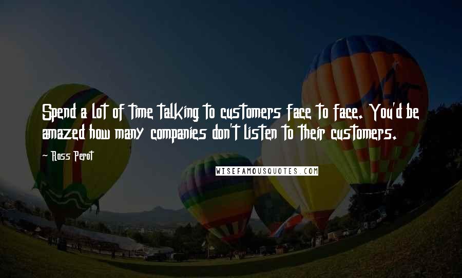 Ross Perot Quotes: Spend a lot of time talking to customers face to face. You'd be amazed how many companies don't listen to their customers.