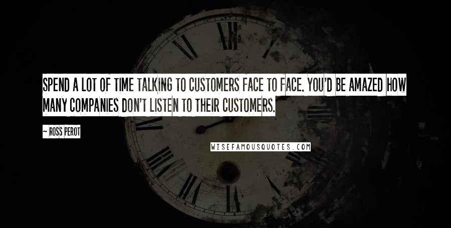 Ross Perot Quotes: Spend a lot of time talking to customers face to face. You'd be amazed how many companies don't listen to their customers.