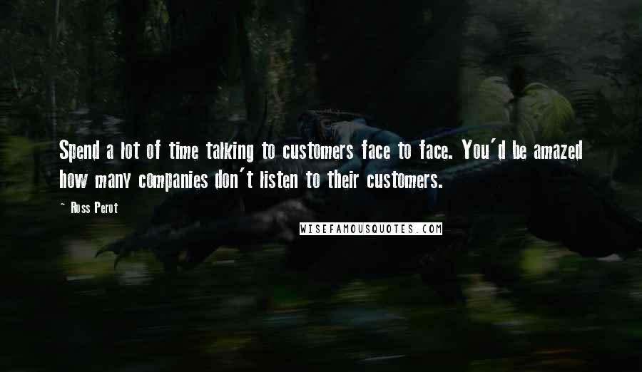 Ross Perot Quotes: Spend a lot of time talking to customers face to face. You'd be amazed how many companies don't listen to their customers.