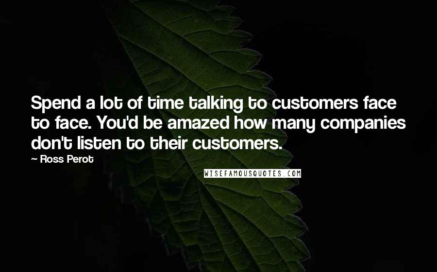 Ross Perot Quotes: Spend a lot of time talking to customers face to face. You'd be amazed how many companies don't listen to their customers.