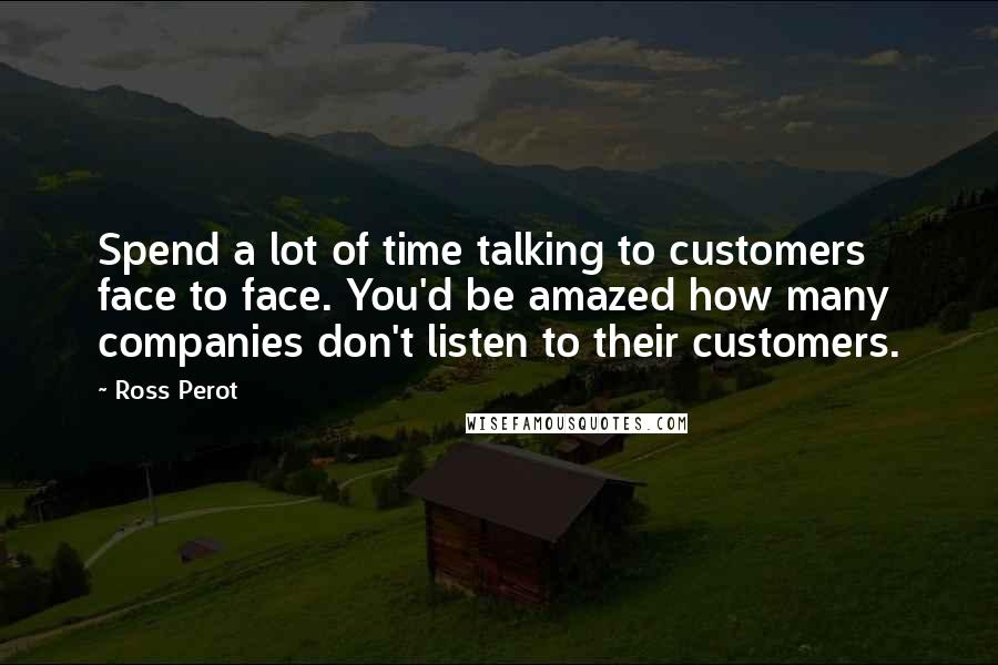 Ross Perot Quotes: Spend a lot of time talking to customers face to face. You'd be amazed how many companies don't listen to their customers.