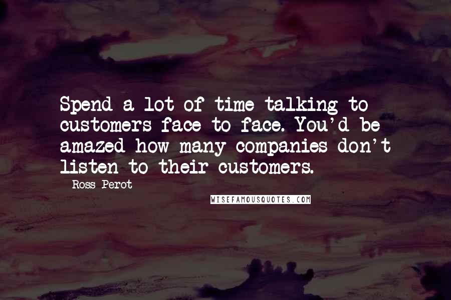 Ross Perot Quotes: Spend a lot of time talking to customers face to face. You'd be amazed how many companies don't listen to their customers.