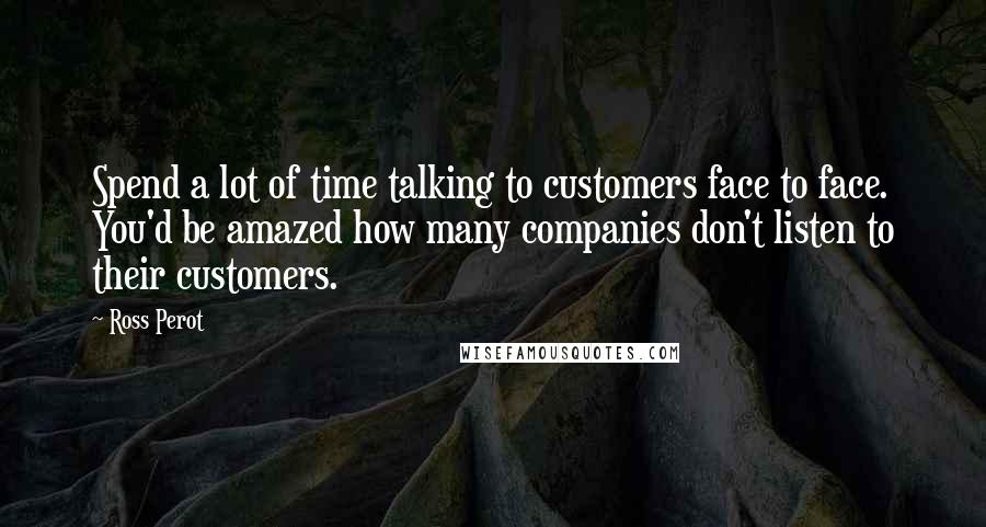 Ross Perot Quotes: Spend a lot of time talking to customers face to face. You'd be amazed how many companies don't listen to their customers.