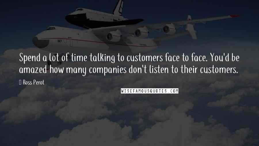 Ross Perot Quotes: Spend a lot of time talking to customers face to face. You'd be amazed how many companies don't listen to their customers.