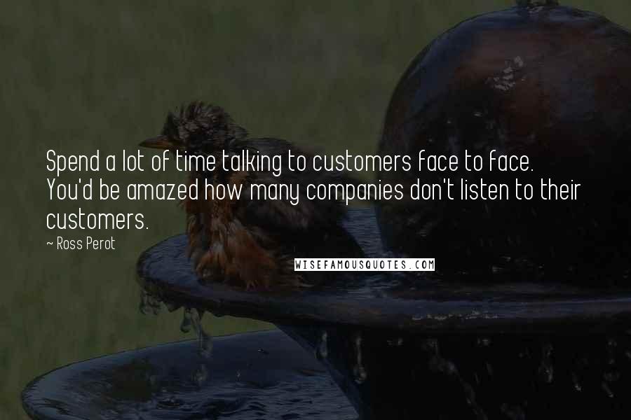 Ross Perot Quotes: Spend a lot of time talking to customers face to face. You'd be amazed how many companies don't listen to their customers.