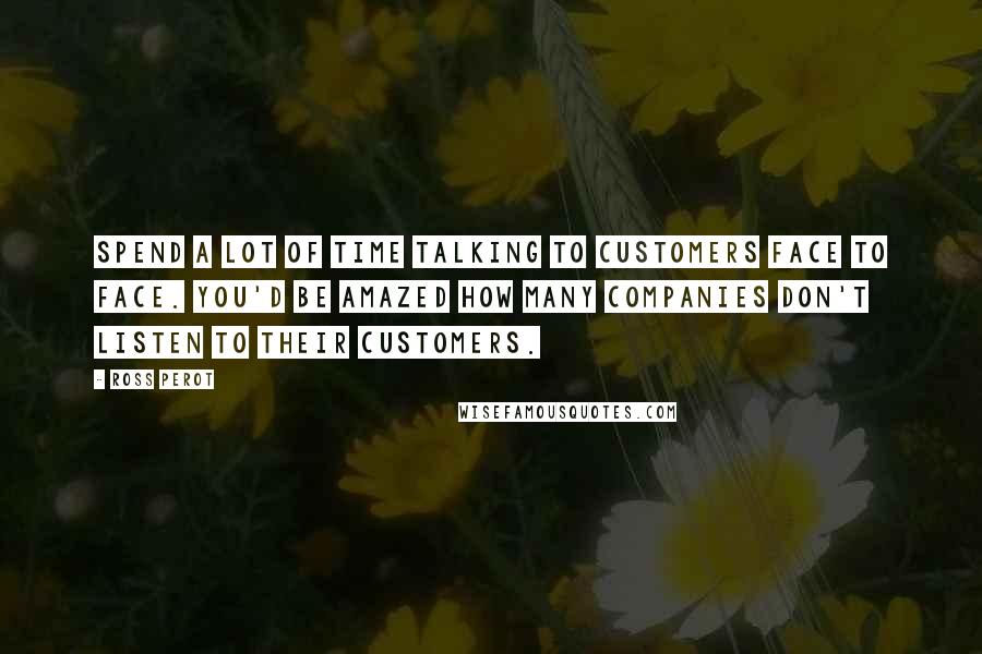 Ross Perot Quotes: Spend a lot of time talking to customers face to face. You'd be amazed how many companies don't listen to their customers.
