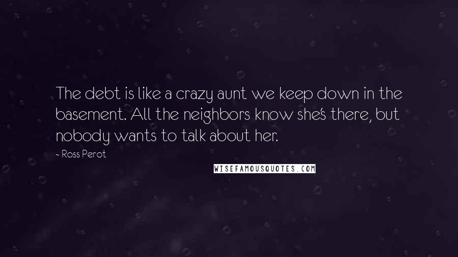 Ross Perot Quotes: The debt is like a crazy aunt we keep down in the basement. All the neighbors know she's there, but nobody wants to talk about her.