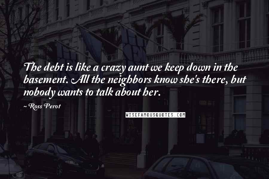 Ross Perot Quotes: The debt is like a crazy aunt we keep down in the basement. All the neighbors know she's there, but nobody wants to talk about her.