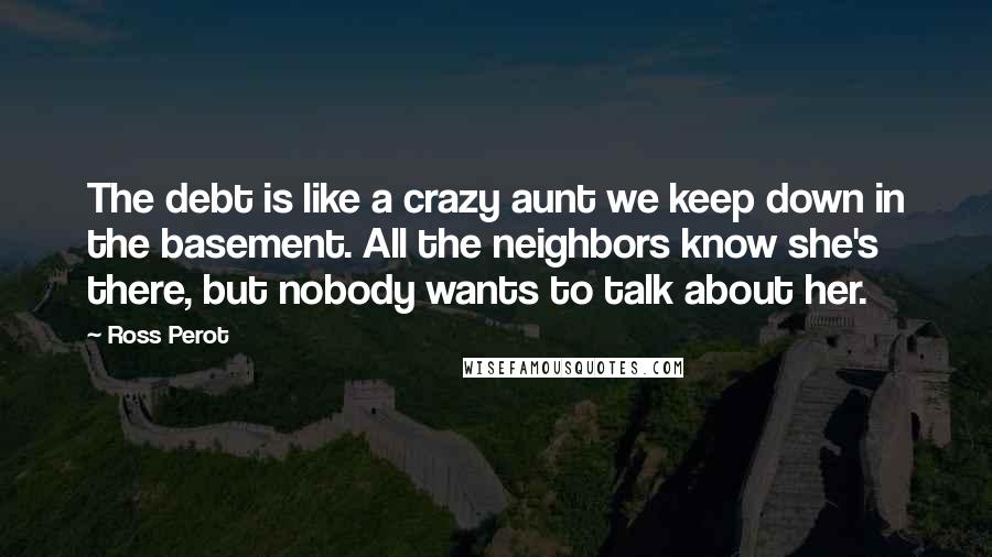 Ross Perot Quotes: The debt is like a crazy aunt we keep down in the basement. All the neighbors know she's there, but nobody wants to talk about her.