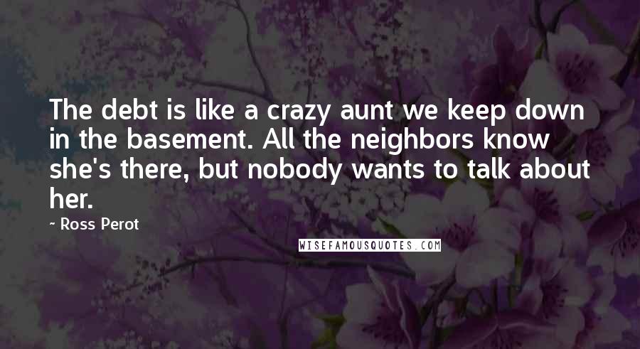 Ross Perot Quotes: The debt is like a crazy aunt we keep down in the basement. All the neighbors know she's there, but nobody wants to talk about her.