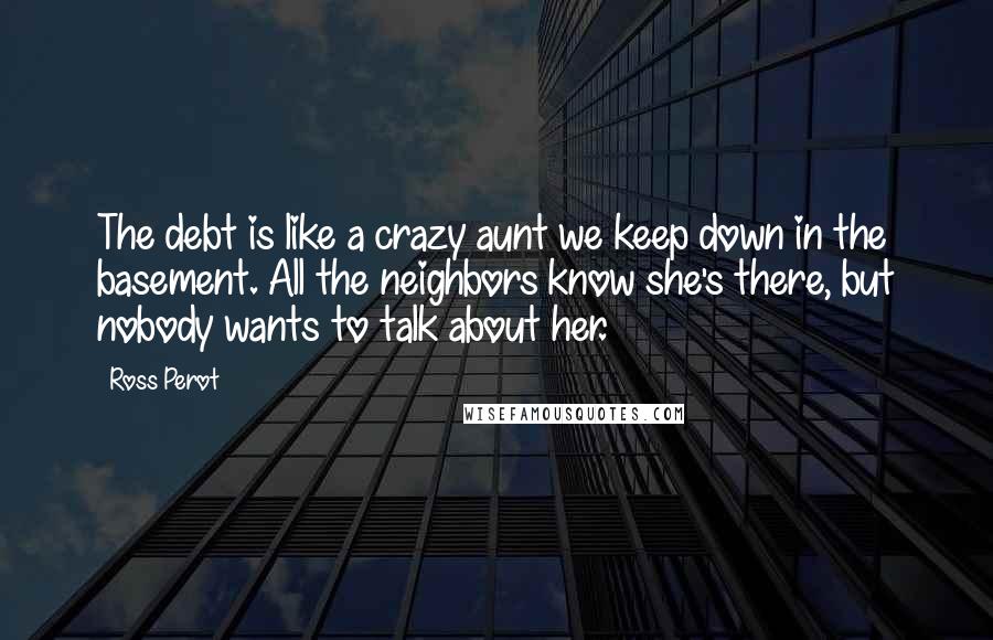 Ross Perot Quotes: The debt is like a crazy aunt we keep down in the basement. All the neighbors know she's there, but nobody wants to talk about her.