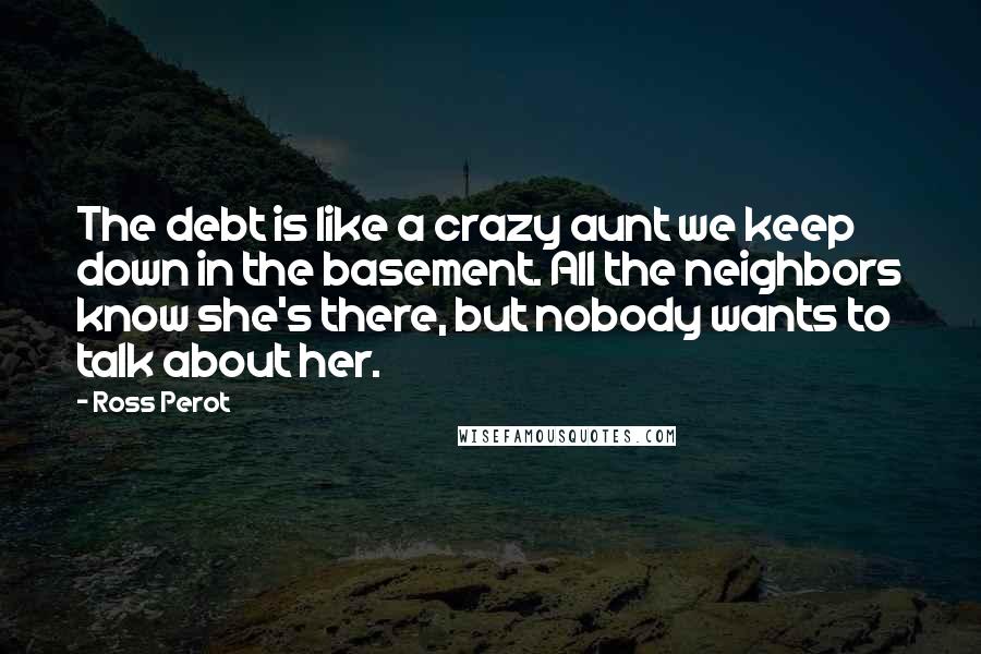 Ross Perot Quotes: The debt is like a crazy aunt we keep down in the basement. All the neighbors know she's there, but nobody wants to talk about her.