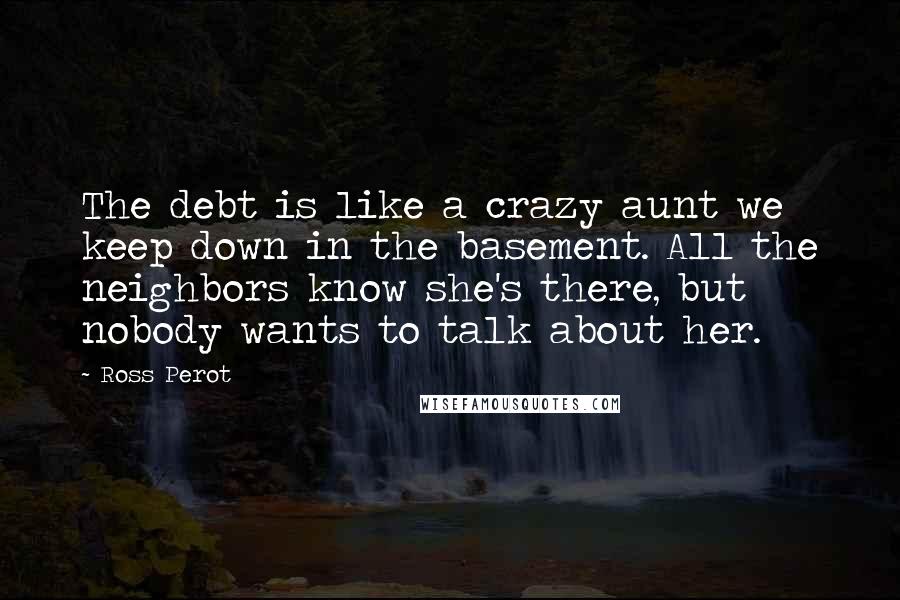 Ross Perot Quotes: The debt is like a crazy aunt we keep down in the basement. All the neighbors know she's there, but nobody wants to talk about her.