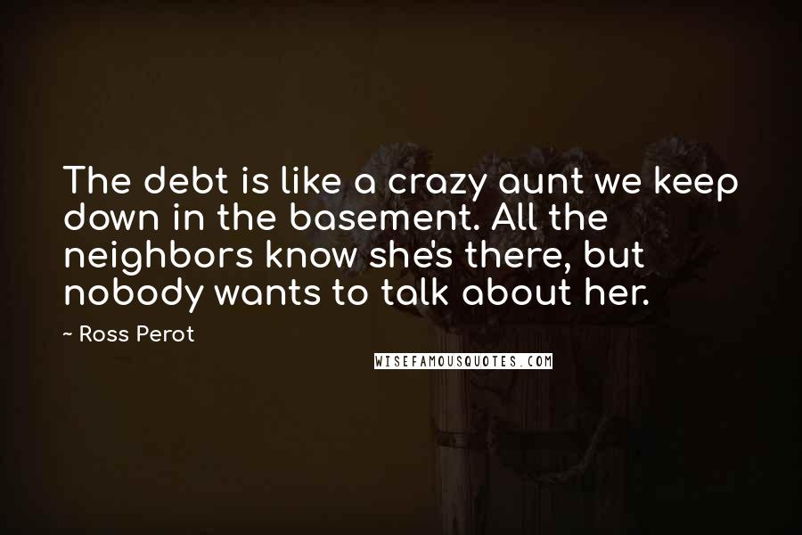 Ross Perot Quotes: The debt is like a crazy aunt we keep down in the basement. All the neighbors know she's there, but nobody wants to talk about her.
