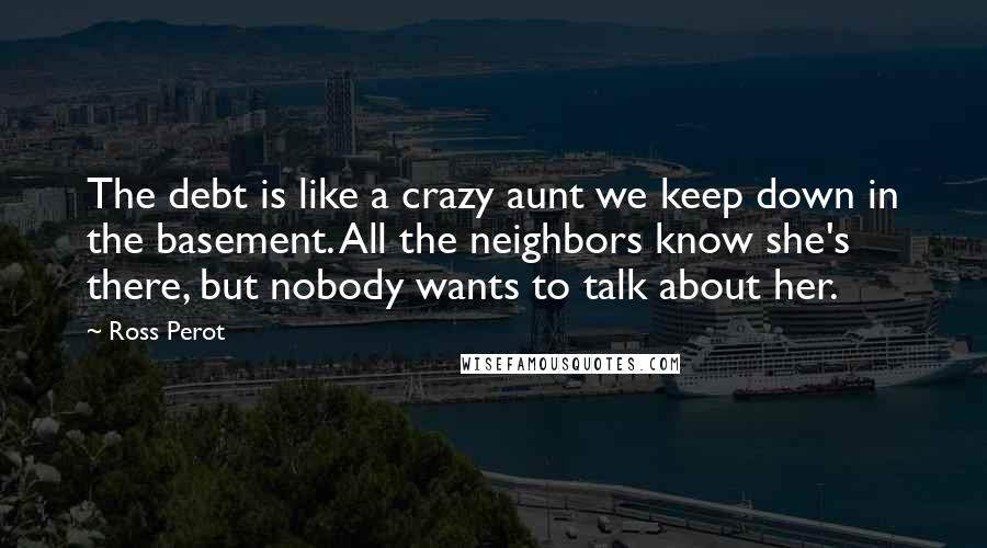 Ross Perot Quotes: The debt is like a crazy aunt we keep down in the basement. All the neighbors know she's there, but nobody wants to talk about her.
