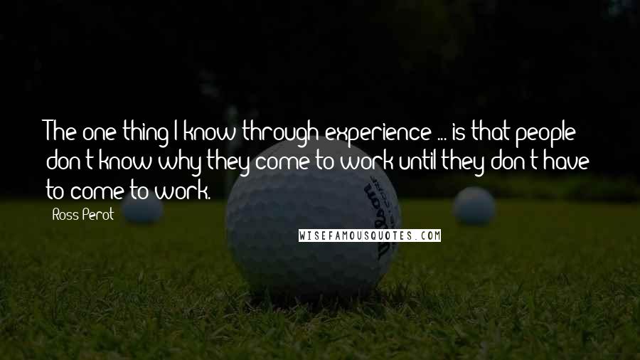 Ross Perot Quotes: The one thing I know through experience ... is that people don't know why they come to work until they don't have to come to work.