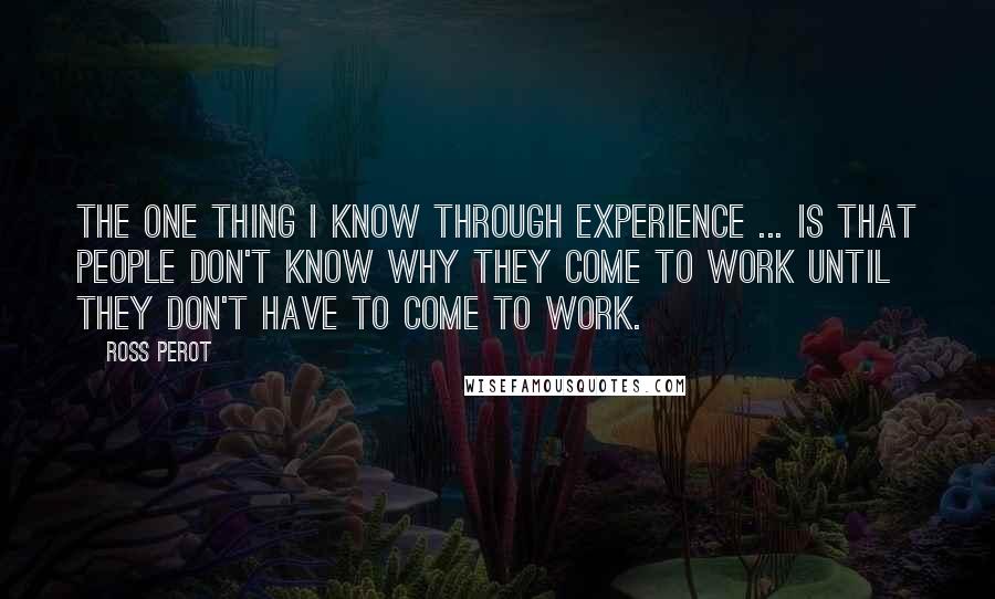 Ross Perot Quotes: The one thing I know through experience ... is that people don't know why they come to work until they don't have to come to work.