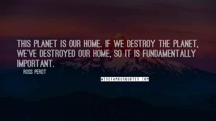 Ross Perot Quotes: This planet is our home. If we destroy the planet, we've destroyed our home, so it is fundamentally important.