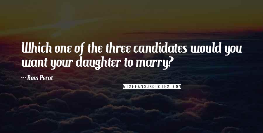 Ross Perot Quotes: Which one of the three candidates would you want your daughter to marry?