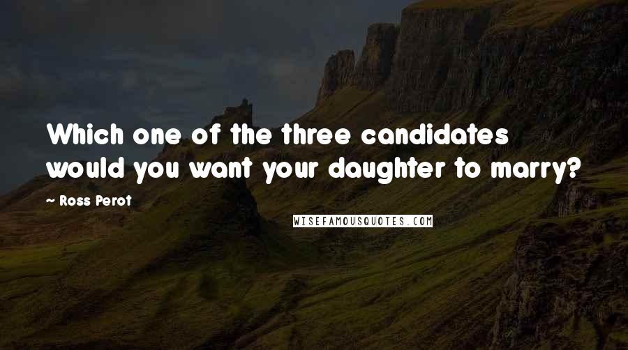 Ross Perot Quotes: Which one of the three candidates would you want your daughter to marry?